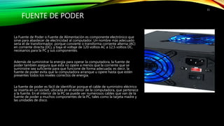 FUENTE DE PODER
La Fuente de Poder o Fuente de Alimentación es componente electrónico que
sirve para abastecer de electricidad al computador. Un nombre más adecuado
sería el de transformador, porque convierte o transforma corriente alterna (AC)
en corriente directa (DC), y baja el voltaje de 120 voltios AC a 12,5 voltios DC,
necesarios para la PC y sus componentes.
Además de suministrar la energía para operar la computadora, la fuente de
poder también asegura que esta no opere a menos que la corriente que se
suministre sea suficiente para que funcione de forma adecuada; es decir, la
fuente de poder evita que la computadora arranque u opere hasta que estén
presentes todos los niveles correctos de energía.
La fuente de poder es fácil de identificar porque el cable de suministro eléctrico
se inserta en un socket, ubicada en el exterior de la computadora, que pertenece
a la fuente. En el interior de la PC se puede ver numerosos cables que van de la
fuente de poder a muchos componentes de la PC, tales como la tarjeta madre y
las unidades de disco.
11
 
