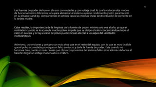 Las fuentes de poder de hoy en día son conmutadas y con voltaje dual, lo cual satisfacen dos modos
de funcionamiento diferentes: una para alimentar al sistema a pleno rendimiento y otro para hacerlo
en su estado stand-by, compartiendo en ambos casos las mismas líneas de distribución de corriente en
la tarjeta madre.
Cabe resaltar, la importancia de la limpieza de la fuente de poder, mínima una vez al año, ya que el
ventilador cuando se le acumula mucho polvo, impide que se disipe el calor concentrándose todo el
calor en su caja, y si hay exceso de polvo puede incluso afectar a las aspas del ventilador,
inutilizándolas.
Asimismo, las tensiones y voltajes son más altos que en el resto del equipo, con lo que es muy factible
que el polvo acumulado provoque un falso contacto y dañe la fuente de poder. Éste cuando no
funciona bien puede no solo causar que otros componentes del sistema fallen sino además dañarlos al
hacerles llegar un voltaje inadecuado o errático.
12
 