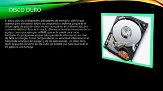 DISCO DURO
El disco duro es el dispositivo del sistema de memoria del PC que
usamos para almacenar todos los programas y archivos ya que es el
único capaz de guardar datos incluso aunque no esté alimentado por
corriente eléctrica. Esto es lo que lo diferencia de otras memorias de tu
equipo, como por ejemplo la RAM, que es la usada para hacer
funcionar los programas ya que estas pierden la información en caso
de falta de energía. Como comprenderás, su velocidad interviene en el
tiempo de arranque del equipo y de las aplicaciones. Un disco duro
lento se puede convertir en ese cubo de botella que hace que todo el
PC parezca una tortuga.
13
 