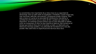 La característica más importante de un disco duro es su capacidad de
almacenaje. Esta se suele medir en Gigabytes o Terabytes. Cuanto mayor sea,
más canciones, películas, documentos, y programas puede contener. Otro
dato a tener en cuenta es la velocidad de transferencia. Esta define la
cantidad de información que es capaz de leer o grabar por segundo el
dispositivo. Sin embargo aunque parezca que no esta velocidad no define
como se comportara un disco ya que importa la latencia. Este número es el
tiempo que tarda el disco duro en localizar un dato. Lo ideal seria una
latencia lo más baja posible y una velocidad de transferencia lo más alta
posible. Más sobre esto en especificaciones técnicas disco duro
14
 