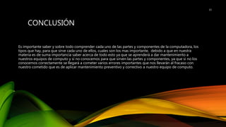 CONCLUSIÓN
Es importante saber y sobre todo comprender cada uno de las partes y componentes de la computadora, los
tipos que hay, para que sirve cada uno de ellos, cuales son los mas importante, debido a que en nuestra
materia es de suma importancia saber acerca de todo esto ya que se aprenderá a dar mantenimiento a
nuestros equipos de computo y si no conocemos para que sirven las partes y componentes, ya que si no los
conocemos correctamente se llegará a cometer varios errores importantes que nos llevarán al fracaso con
nuestro cometido que es de aplicar mantenimiento preventivo y correctivo a nuestro equipo de computo.
15
 