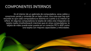 COMPONENTES INTERNOS
En el interior de un gabinete de computadora, veras cables y
conectores yendo y viniendo de un lado a otro, Una cosa que hay que
recordar es que cada computadora es distinta en cuanto a su interior se
refiere. En algunas computadoras la tarjeta de video esta integrada a la
tarjeta madre (motherboard) mientras que en otras computadoras, la
tarjeta de video puede estar puesta en un conector PCI o AGP como
una tarjeta con mejores capacidades y velocidades.
4
 