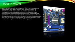 TARJETA MADRE
La tarjeta madre también conocida como placa madre, placa base o
motherboard , es la tarjeta principal en la estructura interna del
computador donde se encuentran los circuitos electrónicos, el
procesador, las memorias, y las conexiones principales, en ella se
conectan todos los componentes del computador. Esta tarjeta tiene
como función principal controlar todos los elementos del servidor, de
ella depende que dichos componentes estén bien comunicados unos de
otros para garantizar el funcionamiento del sistema, es por eso que es
un dispositivo muy importante dentro del computador.
5
 