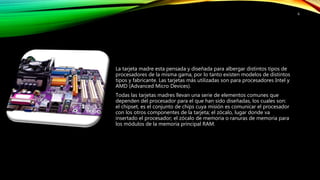 La tarjeta madre esta pensada y diseñada para albergar distintos tipos de
procesadores de la misma gama, por lo tanto existen modelos de distintos
tipos y fabricante. Las tarjetas más utilizadas son para procesadores Intel y
AMD (Advanced Micro Devices).
Todas las tarjetas madres llevan una serie de elementos comunes que
dependen del procesador para el que han sido diseñadas, los cuales son:
el chipset, es el conjunto de chips cuya misión es comunicar el procesador
con los otros componentes de la tarjeta; el zócalo, lugar donde va
insertado el procesador; el zócalo de memoria o ranuras de memoria para
los módulos de la memoria principal RAM.
6
 