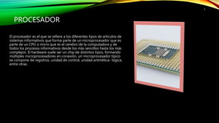 PROCESADOR
El procesador es el que se refiere a los diferentes tipos de artículos de
sistemas informativos que forma parte de un microprocesador que es
parte de un CPU o micro que es el cerebro de la computadora y de
todos los procesos informativos desde los más sencillos hasta los más
complejos. El hardware suele ser un chip de distintos tipos, formando
múltiples microprocesadores en conexión, un microprocesador típico
se compone de registros, unidad de control, unidad aritmética- lógica,
entre otras.
7
 
