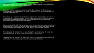 Las partes internas de un procesador son los núcleos, cache, controladores de
memoria, tarjeta gráfica y otros elementos.
El núcleo es un procesador en en reducción de un objeto de dimensiones
reducidas que forma las partes de varias conexiones y les permite trabajar con
más de una aplicación.
El caché es una memoria de la cámara que almacena el acceso con frecuencia y
que poseen los ordenadores del sistema más importante en el interior de una
computadora que está dividido por varios elementos, como la memoria
principal que se utiliza con más frecuencia.
La memoria caché es la más cercana al micro ya que se encuentra en su interior
y se utiliza para mejorar la rapidez del acceso de la memoria que se encuentra
organizada en varios niveles mucho más lento y rápido que el anterior.
El controlador de memoria es un circuito digital que se encarga de hacer los
trámites del flujo de datos entre el procesador y la memoria.
Tarjeta gráfica es la tarjeta de defunción para una computadora, encargada de
someter una sustancia a un proceso de elaboración de datos.
8
 