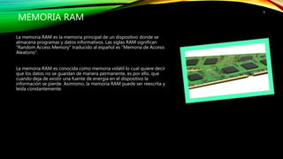 MEMORIA RAM
La memoria RAM es la memoria principal de un dispositivo donde se
almacena programas y datos informativos. Las siglas RAM significan
“Random Access Memory” traducido al español es “Memoria de Acceso
Aleatorio”.
La memoria RAM es conocida como memoria volátil lo cual quiere decir
que los datos no se guardan de manera permanente, es por ello, que
cuando deja de existir una fuente de energía en el dispositivo la
información se pierde. Asimismo, la memoria RAM puede ser reescrita y
leída constantemente.
9
 
