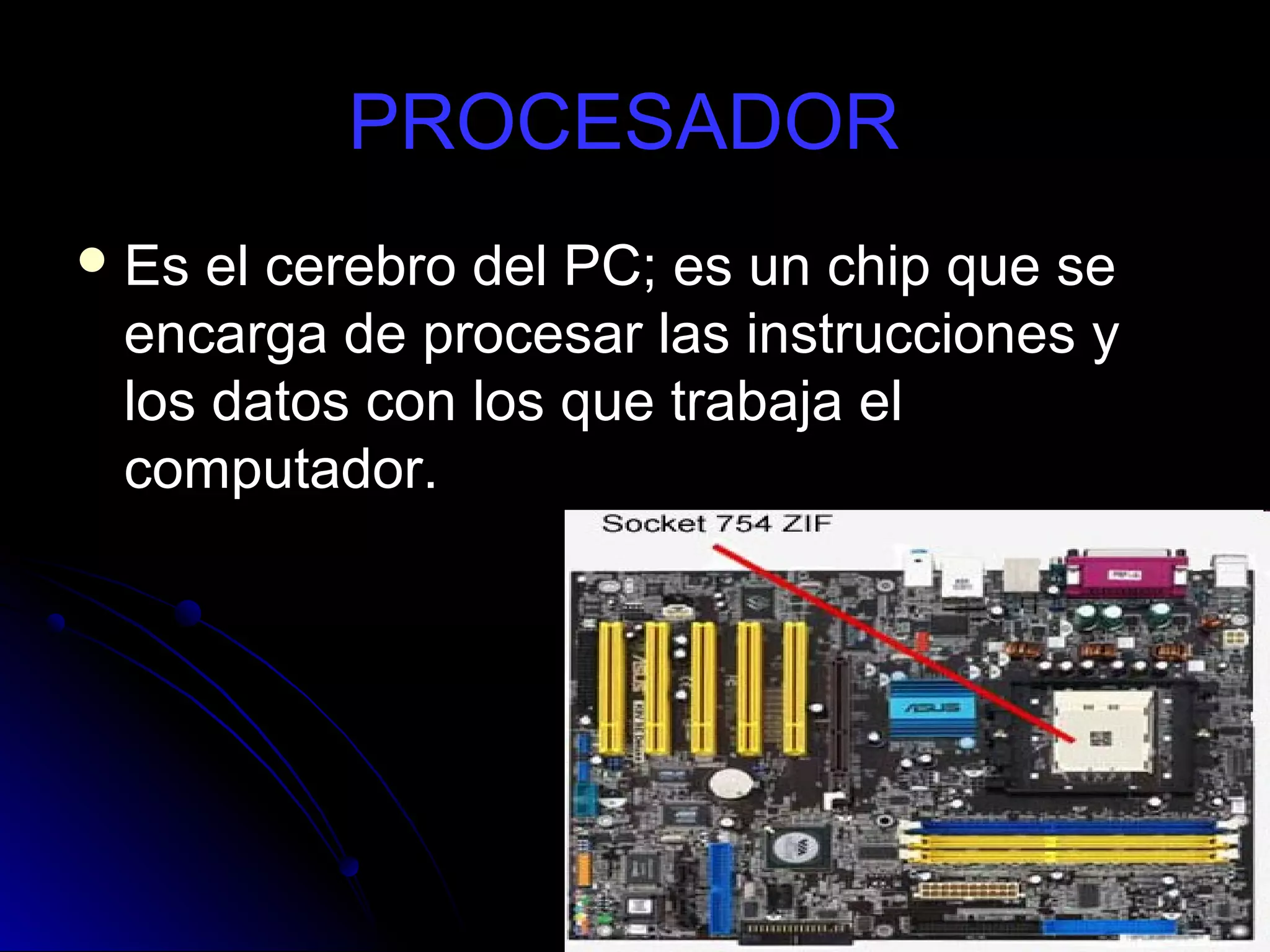 PROCESADOR
 Es el cerebro del PC; es un chip que se
 encarga de procesar las instrucciones y
 los datos con los que trabaja el
 computador.
 