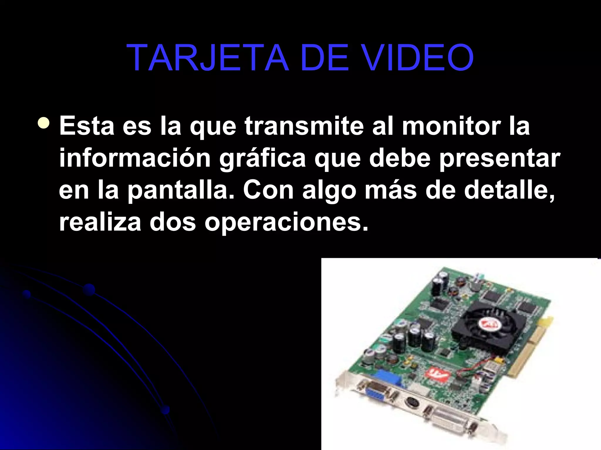TARJETA DE VIDEO
 Esta es la que transmite al monitor la
 información gráfica que debe presentar
 en la pantalla. Con algo más de detalle,
 realiza dos operaciones.
 