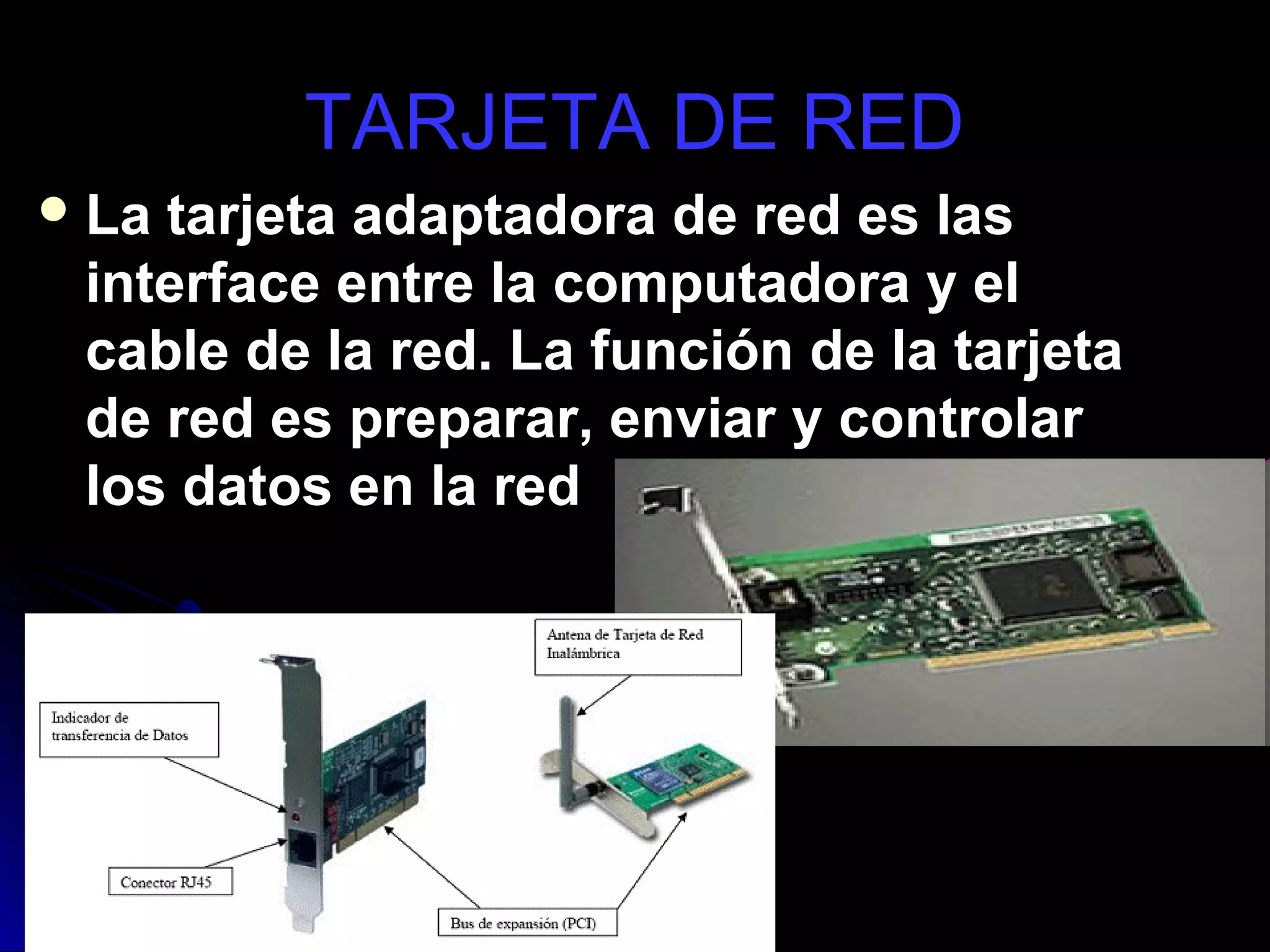 TARJETA DE RED
 Latarjeta adaptadora de red es las
 interface entre la computadora y el
 cable de la red. La función de la tarjeta
 de red es preparar, enviar y controlar
 los datos en la red
 