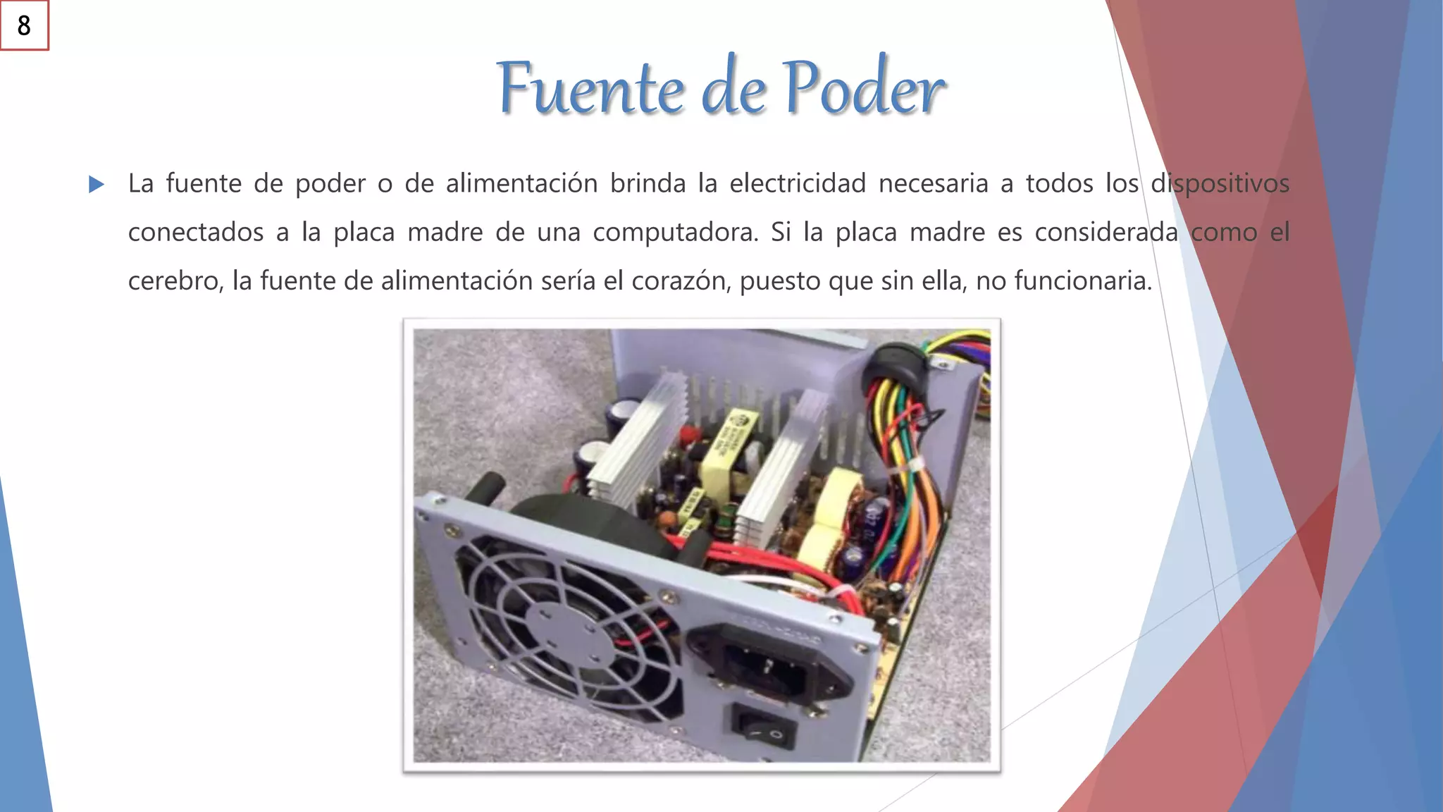 Fuente de Poder
 La fuente de poder o de alimentación brinda la electricidad necesaria a todos los dispositivos
conectados a la placa madre de una computadora. Si la placa madre es considerada como el
cerebro, la fuente de alimentación sería el corazón, puesto que sin ella, no funcionaria.
8
 