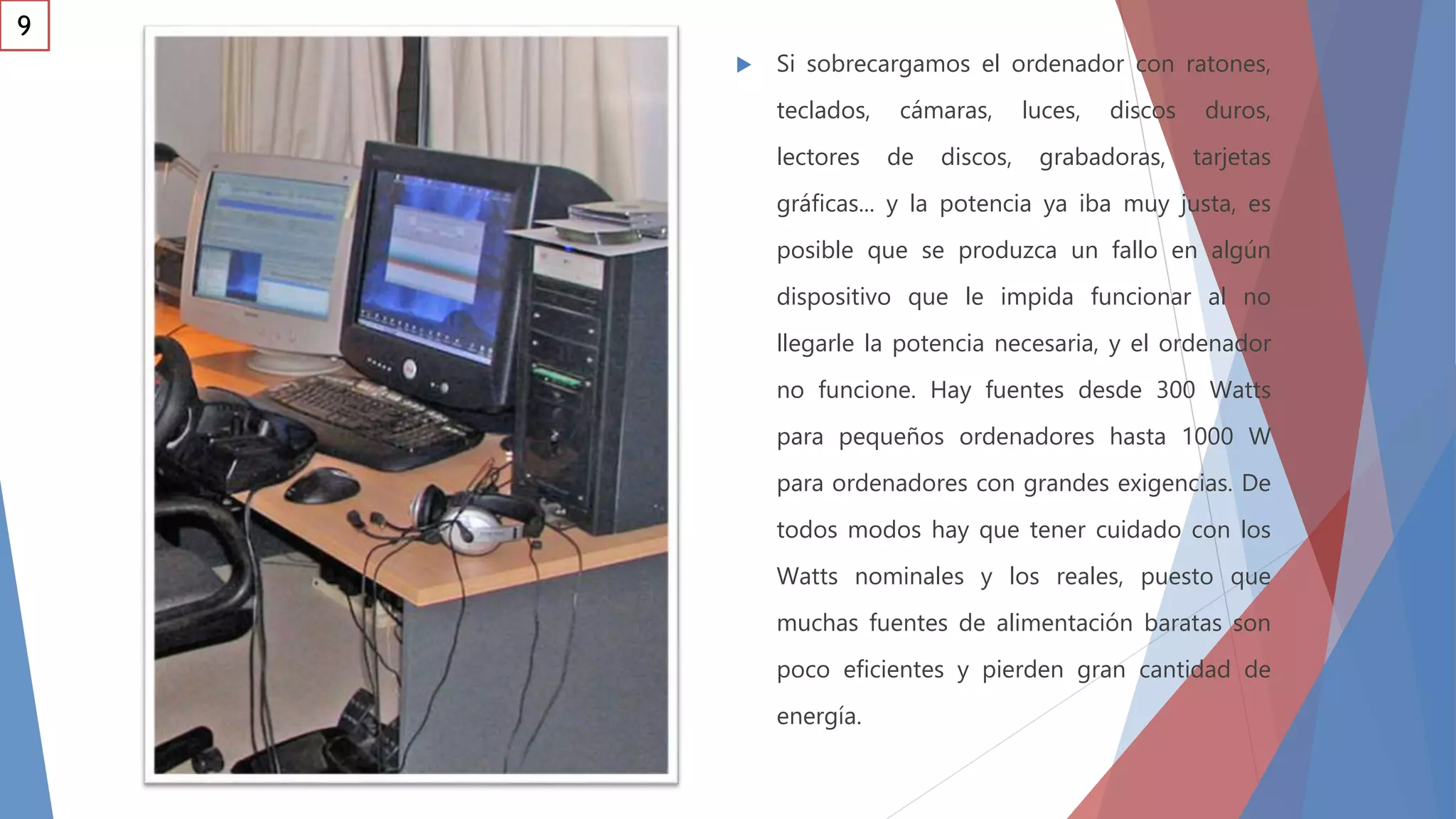  Si sobrecargamos el ordenador con ratones,
teclados, cámaras, luces, discos duros,
lectores de discos, grabadoras, tarjetas
gráficas... y la potencia ya iba muy justa, es
posible que se produzca un fallo en algún
dispositivo que le impida funcionar al no
llegarle la potencia necesaria, y el ordenador
no funcione. Hay fuentes desde 300 Watts
para pequeños ordenadores hasta 1000 W
para ordenadores con grandes exigencias. De
todos modos hay que tener cuidado con los
Watts nominales y los reales, puesto que
muchas fuentes de alimentación baratas son
poco eficientes y pierden gran cantidad de
energía.
9
 