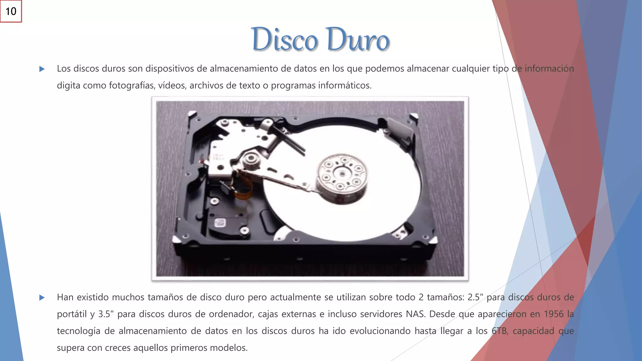 Disco Duro
 Los discos duros son dispositivos de almacenamiento de datos en los que podemos almacenar cualquier tipo de información
digita como fotografías, vídeos, archivos de texto o programas informáticos.
 Han existido muchos tamaños de disco duro pero actualmente se utilizan sobre todo 2 tamaños: 2.5" para discos duros de
portátil y 3.5" para discos duros de ordenador, cajas externas e incluso servidores NAS. Desde que aparecieron en 1956 la
tecnología de almacenamiento de datos en los discos duros ha ido evolucionando hasta llegar a los 6TB, capacidad que
supera con creces aquellos primeros modelos.
10
 