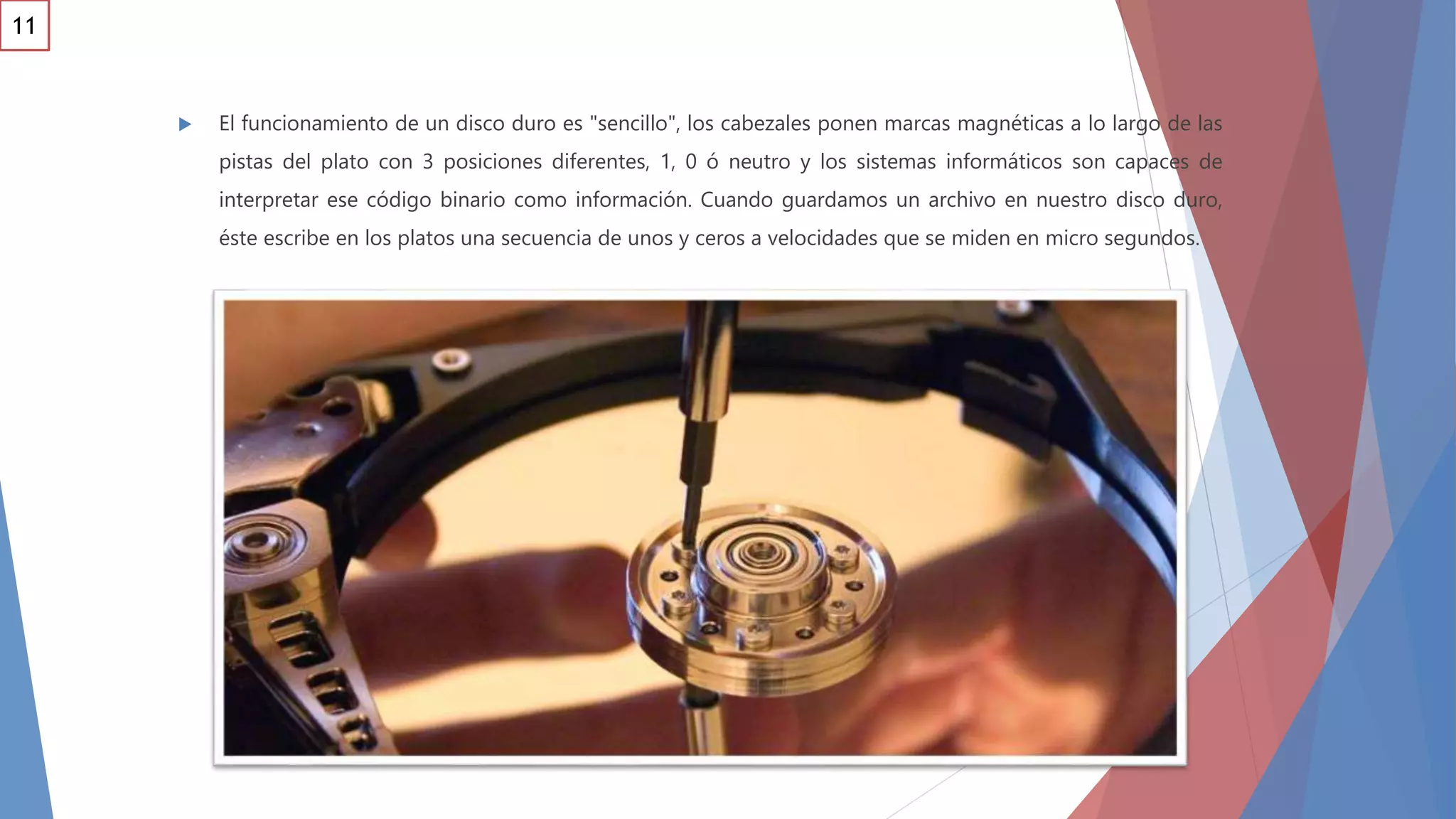  El funcionamiento de un disco duro es "sencillo", los cabezales ponen marcas magnéticas a lo largo de las
pistas del plato con 3 posiciones diferentes, 1, 0 ó neutro y los sistemas informáticos son capaces de
interpretar ese código binario como información. Cuando guardamos un archivo en nuestro disco duro,
éste escribe en los platos una secuencia de unos y ceros a velocidades que se miden en micro segundos.
11
 