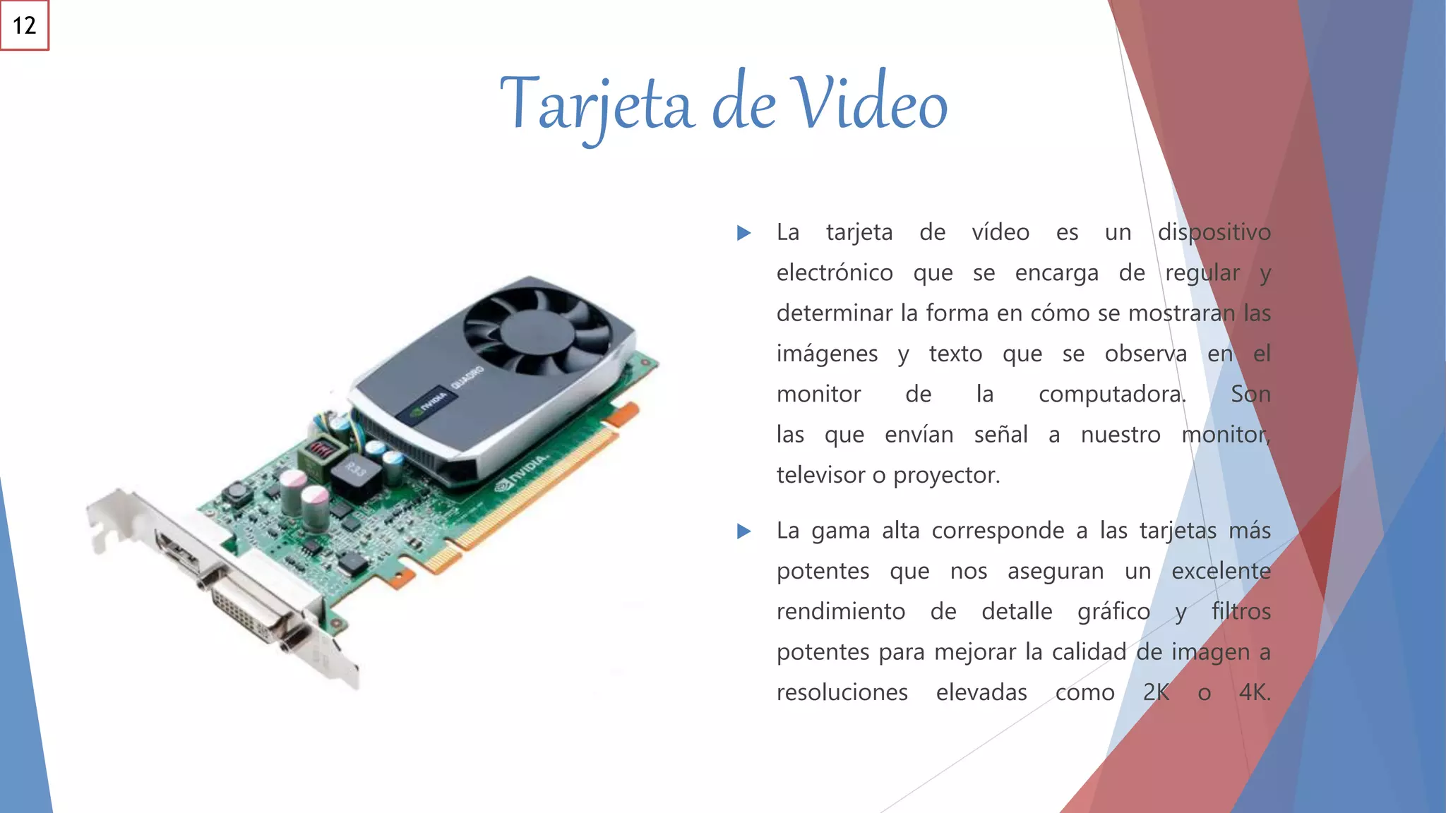 Tarjeta de Video
 La tarjeta de vídeo es un dispositivo
electrónico que se encarga de regular y
determinar la forma en cómo se mostraran las
imágenes y texto que se observa en el
monitor de la computadora. Son
las que envían señal a nuestro monitor,
televisor o proyector.
 La gama alta corresponde a las tarjetas más
potentes que nos aseguran un excelente
rendimiento de detalle gráfico y filtros
potentes para mejorar la calidad de imagen a
resoluciones elevadas como 2K o 4K.
12
 