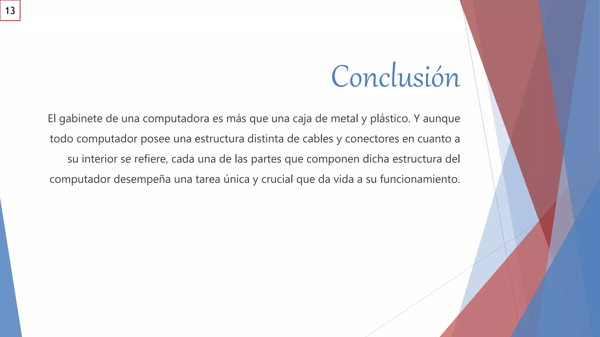 Conclusión
El gabinete de una computadora es más que una caja de metal y plástico. Y aunque
todo computador posee una estructura distinta de cables y conectores en cuanto a
su interior se refiere, cada una de las partes que componen dicha estructura del
computador desempeña una tarea única y crucial que da vida a su funcionamiento.
13
 