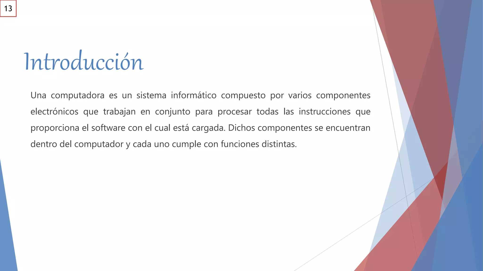 Introducción
Una computadora es un sistema informático compuesto por varios componentes
electrónicos que trabajan en conjunto para procesar todas las instrucciones que
proporciona el software con el cual está cargada. Dichos componentes se encuentran
dentro del computador y cada uno cumple con funciones distintas.
13
 