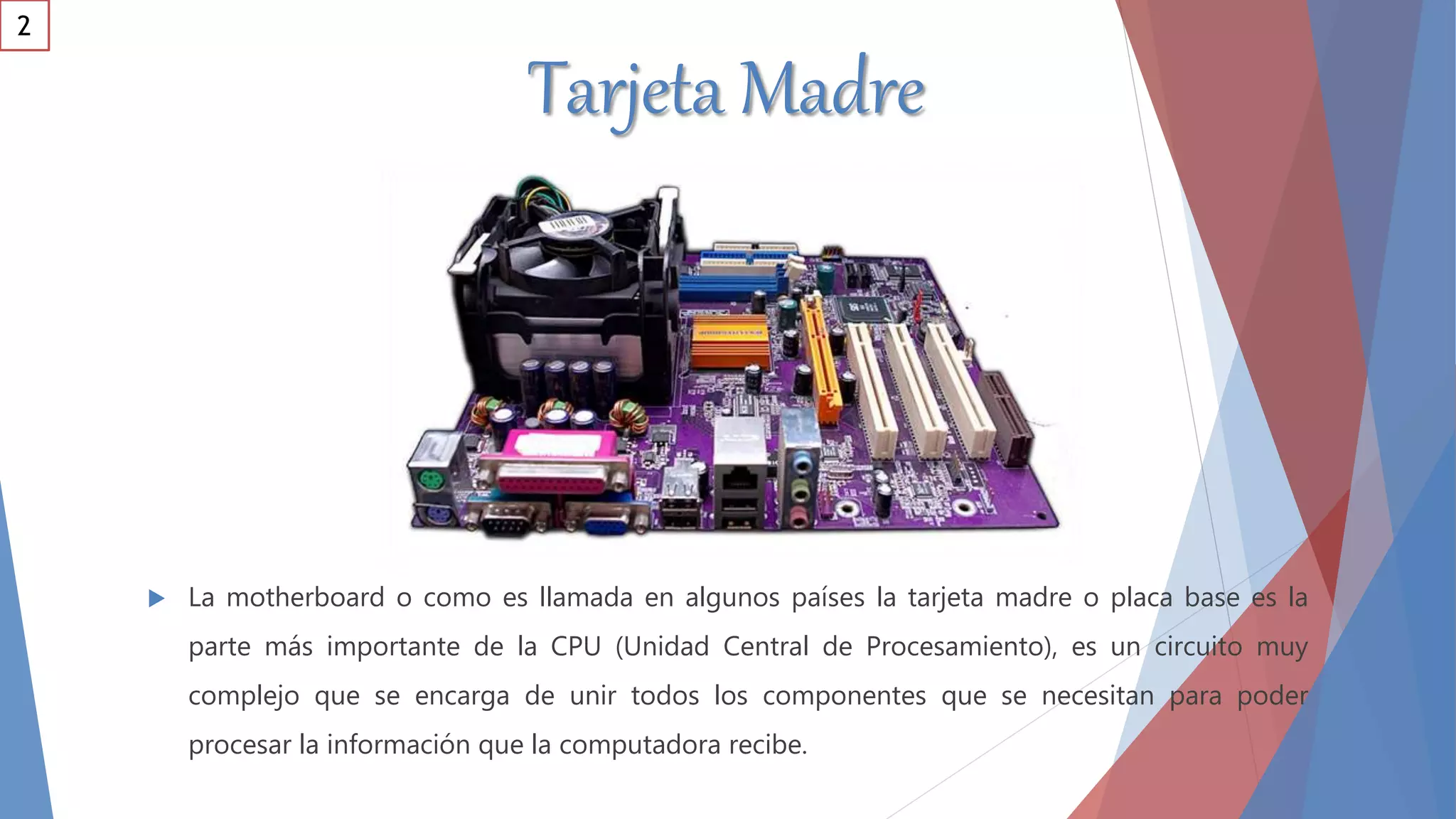 Tarjeta Madre
 La motherboard o como es llamada en algunos países la tarjeta madre o placa base es la
parte más importante de la CPU (Unidad Central de Procesamiento), es un circuito muy
complejo que se encarga de unir todos los componentes que se necesitan para poder
procesar la información que la computadora recibe.
2
 