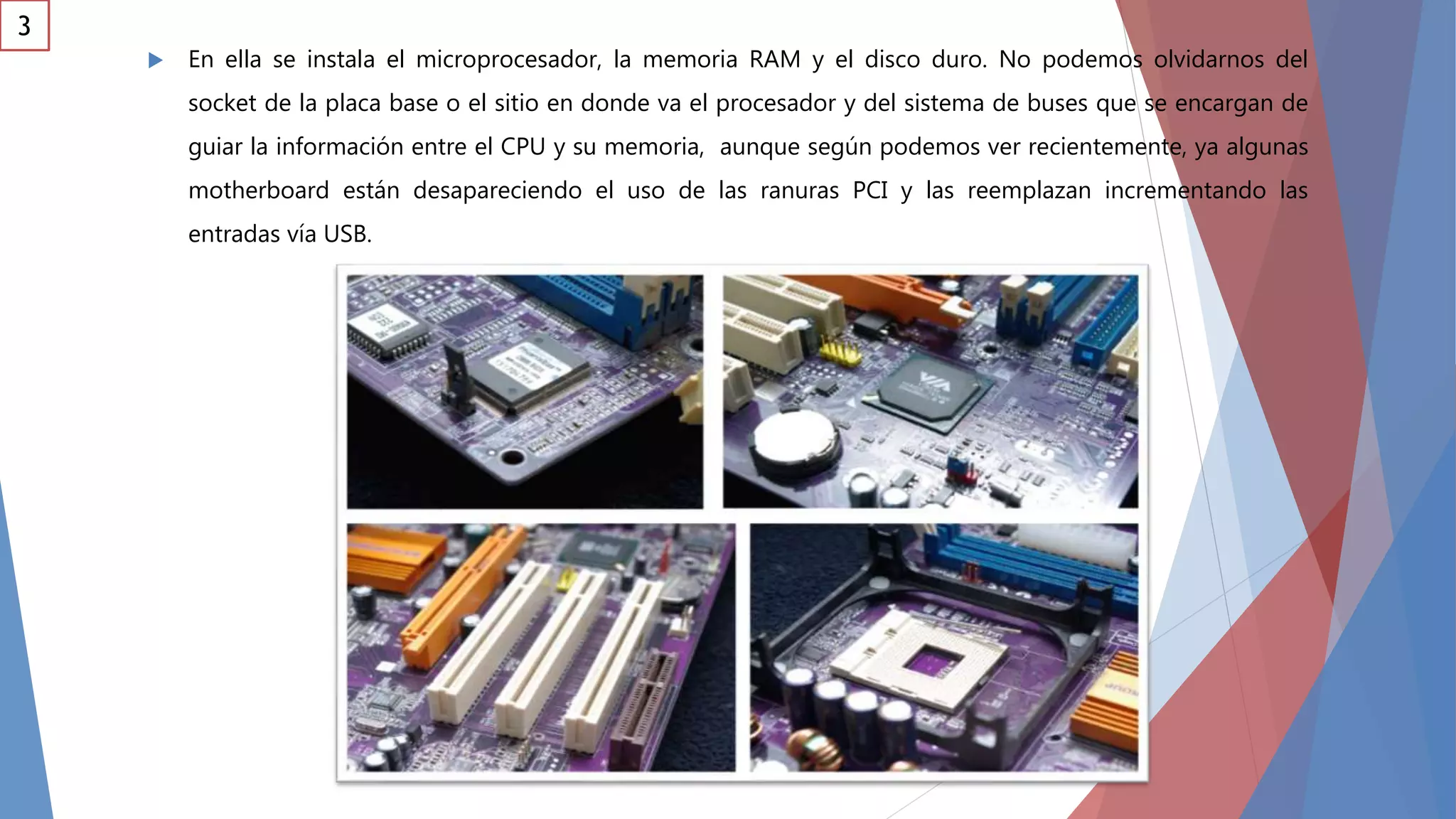  En ella se instala el microprocesador, la memoria RAM y el disco duro. No podemos olvidarnos del
socket de la placa base o el sitio en donde va el procesador y del sistema de buses que se encargan de
guiar la información entre el CPU y su memoria, aunque según podemos ver recientemente, ya algunas
motherboard están desapareciendo el uso de las ranuras PCI y las reemplazan incrementando las
entradas vía USB.
3
 
