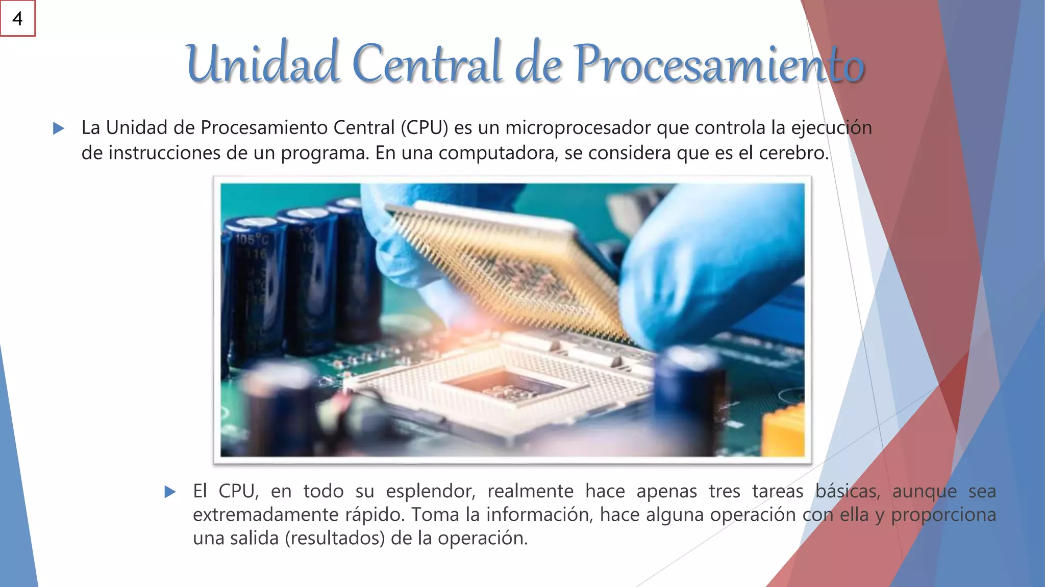 Unidad Central de Procesamiento
 El CPU, en todo su esplendor, realmente hace apenas tres tareas básicas, aunque sea
extremadamente rápido. Toma la información, hace alguna operación con ella y proporciona
una salida (resultados) de la operación.
 La Unidad de Procesamiento Central (CPU) es un microprocesador que controla la ejecución
de instrucciones de un programa. En una computadora, se considera que es el cerebro.
4
 