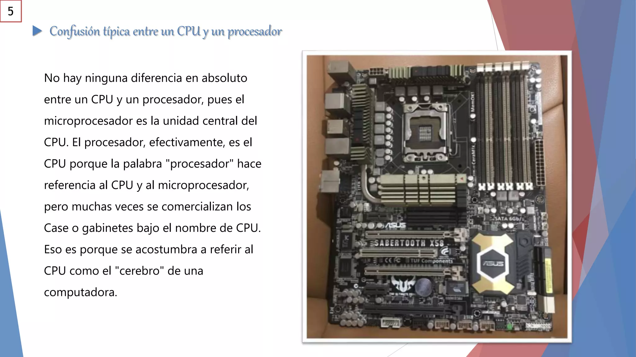  Confusión típica entre un CPU y un procesador
No hay ninguna diferencia en absoluto
entre un CPU y un procesador, pues el
microprocesador es la unidad central del
CPU. El procesador, efectivamente, es el
CPU porque la palabra "procesador" hace
referencia al CPU y al microprocesador,
pero muchas veces se comercializan los
Case o gabinetes bajo el nombre de CPU.
Eso es porque se acostumbra a referir al
CPU como el "cerebro" de una
computadora.
5
 