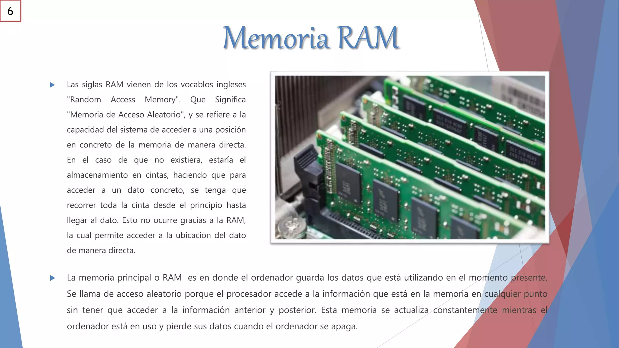 Memoria RAM
 La memoria principal o RAM es en donde el ordenador guarda los datos que está utilizando en el momento presente.
Se llama de acceso aleatorio porque el procesador accede a la información que está en la memoria en cualquier punto
sin tener que acceder a la información anterior y posterior. Esta memoria se actualiza constantemente mientras el
ordenador está en uso y pierde sus datos cuando el ordenador se apaga.
 Las siglas RAM vienen de los vocablos ingleses
"Random Access Memory". Que Significa
"Memoria de Acceso Aleatorio", y se refiere a la
capacidad del sistema de acceder a una posición
en concreto de la memoria de manera directa.
En el caso de que no existiera, estaría el
almacenamiento en cintas, haciendo que para
acceder a un dato concreto, se tenga que
recorrer toda la cinta desde el principio hasta
llegar al dato. Esto no ocurre gracias a la RAM,
la cual permite acceder a la ubicación del dato
de manera directa.
6
 