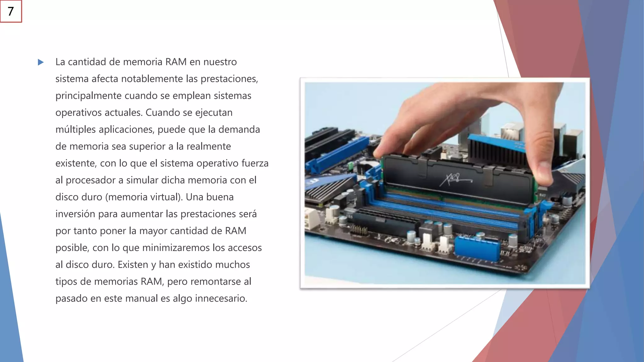  La cantidad de memoria RAM en nuestro
sistema afecta notablemente las prestaciones,
principalmente cuando se emplean sistemas
operativos actuales. Cuando se ejecutan
múltiples aplicaciones, puede que la demanda
de memoria sea superior a la realmente
existente, con lo que el sistema operativo fuerza
al procesador a simular dicha memoria con el
disco duro (memoria virtual). Una buena
inversión para aumentar las prestaciones será
por tanto poner la mayor cantidad de RAM
posible, con lo que minimizaremos los accesos
al disco duro. Existen y han existido muchos
tipos de memorias RAM, pero remontarse al
pasado en este manual es algo innecesario.
7
 