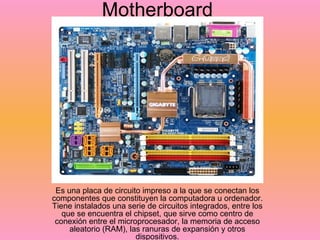 Motherboard Es una placa de circuito impreso a la que se conectan los componentes que constituyen la computadora u ordenador. Tiene instalados una serie de circuitos integrados, entre los que se encuentra el chipset, que sirve como centro de conexión entre el microprocesador, la memoria de acceso aleatorio (RAM), las ranuras de expansión y otros dispositivos. 