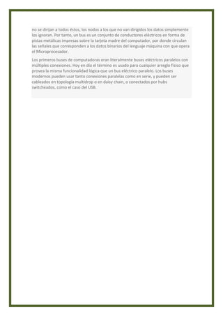 no se dirijan a todos éstos, los nodos a los que no van dirigidos los datos simplemente 
los ignoran. Por tanto, un bus es un conjunto de conductores eléctricos en forma de 
pistas metálicas impresas sobre la tarjeta madre del computador, por donde circulan 
las señales que corresponden a los datos binarios del lenguaje máquina con que opera 
el Microprocesador. 
Los primeros buses de computadoras eran literalmente buses eléctricos paralelos con 
múltiples conexiones. Hoy en día el término es usado para cualquier arreglo físico que 
provea la misma funcionalidad lógica que un bus eléctrico paralelo. Los buses 
modernos pueden usar tanto conexiones paralelas como en serie, y pueden ser 
cableados en topología multidrop o en daisy chain, o conectados por hubs 
switcheados, como el caso del USB. 
