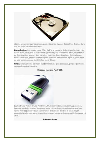 rápidos y mucho mayor capacidad, pero más caros, Algunos dispositivos de disco duro 
son portátiles pero la mayoría no. 
Discos Ópticos: (conocidos como CDs y DVD´s) al contrario de los discos flexibles y los 
discos duros, los cuales usan electromagnetismo para codificar los datos, los sistemas 
de discos ópticos usan un láser para leer y escribir datos. Los discos ópticos tienen 
buena capacidad, pero no son tan rápidos como los discos duros. Y por lo general son 
de solo lectura, aunque también hay reescribibles. 
Cintas: Relativamente baratas y pueden tener una gran capacidad, pero no permiten 
acceso aleatorio a los datos. 
Discos de memoria Flash USB: 
( Jumpdrives, Pocket Drives, Pen Drives, thumb drives) dispositivos muy pequeños, 
ligeros y portátiles pueden almacenar hasta 2gb de datos estos dispositivos se han 
vuelto muy populares y están sustituyendo a los discos flexibles al tener mayor 
capacidad y velocidad, estos dispositivos pueden mantener la información hasta por 10 
años. 
Fuente de Poder 
 