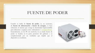 FUENTE DE PODER
Cuando se habla de fuente de poder, (o, en ocasiones,
de fuente de alimentación y fuente de energía), se hace
referencia al sistema que otorga la electricidad imprescindible
para alimentar a equipos como ordenadores o computadoras.
Generalmente, en las PC de escritorio, la ya citada fuente de
poder se localiza en la parte posterior del gabinete y es
complementada por un ventilador que impide que el
dispositivo se recaliente.
 