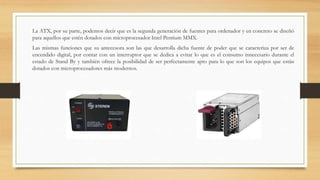 La ATX, por su parte, podemos decir que es la segunda generación de fuentes para ordenador y en concreto se diseñó
para aquellos que estén dotados con microprocesador Intel Pentium MMX.
Las mismas funciones que su antecesora son las que desarrolla dicha fuente de poder que se caracteriza por ser de
encendido digital, por contar con un interruptor que se dedica a evitar lo que es el consumo innecesario durante el
estado de Stand By y también ofrece la posibilidad de ser perfectamente apto para lo que son los equipos que están
dotados con microprocesadores más modernos.
 