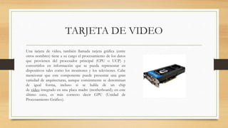 TARJETA DE VIDEO
Una tarjeta de vídeo, también llamada tarjeta gráfica (entre
otros nombres) tiene a su cargo el procesamiento de los datos
que provienen del procesador principal (CPU o UCP) y
convertirlos en información que se pueda representar en
dispositivos tales como los monitores y los televisores. Cabe
mencionar que este componente puede presentar una gran
variedad de arquitecturas, aunque comúnmente se denominan
de igual forma, incluso si se habla de un chip
de vídeo integrado en una placa madre (motherboard); en este
último caso, es más correcto decir GPU (Unidad de
Procesamiento Gráfico).
 