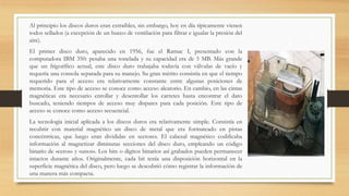 Al principio los discos duros eran extraíbles, sin embargo, hoy en día típicamente vienen
todos sellados (a excepción de un hueco de ventilación para filtrar e igualar la presión del
aire).
El primer disco duro, aparecido en 1956, fue el Ramac I, presentado con la
computadora IBM 350: pesaba una tonelada y su capacidad era de 5 MB. Más grande
que un frigorífico actual, este disco duro trabajaba todavía con válvulas de vacío y
requería una consola separada para su manejo. Su gran mérito consistía en que el tiempo
requerido para el acceso era relativamente constante entre algunas posiciones de
memoria. Este tipo de acceso se conoce como acceso aleatorio. En cambio, en las cintas
magnéticas era necesario enrollar y desenrollar los carretes hasta encontrar el dato
buscado, teniendo tiempos de acceso muy dispares para cada posición. Este tipo de
acceso se conoce como acceso secuencial.
La tecnología inicial aplicada a los discos duros era relativamente simple. Consistía en
recubrir con material magnético un disco de metal que era formateado en pistas
concéntricas, que luego eran divididas en sectores. El cabezal magnético codificaba
información al magnetizar diminutas secciones del disco duro, empleando un código
binario de «ceros» y «unos». Los bits o dígitos binarios así grabados pueden permanecer
intactos durante años. Originalmente, cada bit tenía una disposición horizontal en la
superficie magnética del disco, pero luego se descubrió cómo registrar la información de
una manera más compacta.
 