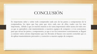 CONCLUSIÓN
Es importante saber y sobre todo comprender cada uno de las partes y componentes de la
computadora, los tipos que hay, para que sirve cada uno de ellos, cuales son los mas
importante, debido a que en nuestra materia es de suma importancia saber acerca de todo esto
ya que se aprenderá a dar mantenimiento a nuestros equipos de computo y si no conocemos
para que sirven las partes y componentes, ya que si no los conocemos correctamente se llegará
a cometer varios errores importantes que nos llevarán al fracaso con nuestro cometido que es
de aplicar mantenimiento preventivo y correctivo a nuestro equipo de computo.
 