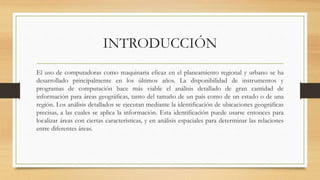 INTRODUCCIÓN
El uso de computadoras como maquinaria eficaz en el planeamiento regional y urbano se ha
desarrollado principalmente en los últimos años. La disponibilidad de instrumentos y
programas de computación hace más viable el análisis detallado de gran cantidad de
información para áreas geográficas, tanto del tamaño de un país como de un estado o de una
región. Los análisis detallados se ejecutan mediante la identificación de ubicaciones geográficas
precisas, a las cuales se aplica la información. Esta identificación puede usarse entonces para
localizar áreas con ciertas características, y en análisis espaciales para determinar las relaciones
entre diferentes áreas.
 