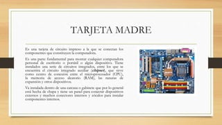 TARJETA MADRE
Es una tarjeta de circuito impreso a la que se conectan los
componentes que constituyen la computadora.
Es una parte fundamental para montar cualquier computadora
personal de escritorio o portátil o algún dispositivo. Tiene
instalados una serie de circuitos integrados, entre los que se
encuentra el circuito integrado auxiliar (chipset), que sirve
como centro de conexión entre el microprocesador (CPU),
la memoria de acceso aleatorio (RAM), las ranuras de
expansión y otros dispositivos.
Va instalada dentro de una carcasa o gabinete que por lo general
está hecha de chapa y tiene un panel para conectar dispositivos
externos y muchos conectores internos y zócalos para instalar
componentes internos.
 