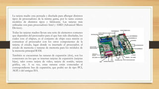 La tarjeta madre esta pensada y diseñada para albergar distintos
tipos de procesadores de la misma gama, por lo tanto existen
modelos de distintos tipos y fabricante. Las tarjetas más
utilizadas son para procesadores Intel y AMD (Advanced Micro
Devices).
Todas las tarjetas madres llevan una serie de elementos comunes
que dependen del procesador para el que han sido diseñadas, los
cuales son: el chipset, es el conjunto de chips cuya misión es
comunicar el procesador con los otros componentes de la
tarjeta; el zócalo, lugar donde va insertado el procesador; el
zócalo de memoria o ranuras de memoria para los módulos de
la memoria principal RAM.
También se encuentran las ranuras de expansión (slot), son los
conectores en los que se insertan tarjetas de expansión (tarjetas
hijas), tales como tarjeta de video, tarjeta de sonido, tarjeta
gráfica, etc. A su vez, estas ranuras están conectadas al
correspondiente bus de expansión, que podrá ser de tipo PCI,
AGP, o del antigua ISA.
 
