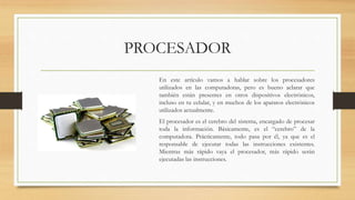 PROCESADOR
En este artículo vamos a hablar sobre los procesadores
utilizados en las computadoras, pero es bueno aclarar que
también están presentes en otros dispositivos electrónicos,
incluso en tu celular, y en muchos de los aparatos electrónicos
utilizados actualmente.
El procesador es el cerebro del sistema, encargado de procesar
toda la información. Básicamente, es el “cerebro” de la
computadora. Prácticamente, todo pasa por él, ya que es el
responsable de ejecutar todas las instrucciones existentes.
Mientras más rápido vaya el procesador, más rápido serán
ejecutadas las instrucciones.
 