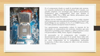 Es el componente donde es usada la tecnología más reciente.
Los mayores productores de procesadores en el mundo, son
grandes empresas con tecnología para fabricar procesadores
competitivos para computadoras: Intel (que domina el
mercado), AMD, Vía e IBM, que fabrica procesadores para
otras empresas, como Transmeta.
Algunos de los modelos más modernos, y los cuales cuentan
con la tecnoogía más avanzada de la actualidad son el Intel Core
Sandy Bridge en sus variabtes i3, i5 e i7, el AMD Fusion y FX,
los cuales pueden incorporar hasta 8 núcleos.
Los anteriormente mencionados cubren la mayoría de las
necesidades en computadoras de escritorio, mientras que para
dispositivos portátiles como celulares y tablets podemos contar
con procesadores ARM, Atom, Tegra2 y Snapdragon.
El procesador es el componente más complejo y
frecuentemente más caro, pero él no puede hacer nada solo.
Como todo cerebro, necesita de un cuerpo, que es formado por
los otros componentes de la computadora, incluyendo
la memoria, el disco duro, la placa de vídeo y de red, monitor,
teclado y mouse.
 