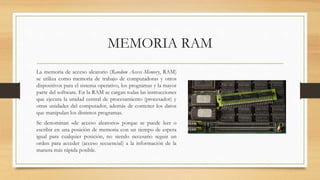 MEMORIA RAM
La memoria de acceso aleatorio (Random Access Memory, RAM)
se utiliza como memoria de trabajo de computadoras y otros
dispositivos para el sistema operativo, los programas y la mayor
parte del software. En la RAM se cargan todas las instrucciones
que ejecuta la unidad central de procesamiento (procesador) y
otras unidades del computador, además de contener los datos
que manipulan los distintos programas.
Se denominan «de acceso aleatorio» porque se puede leer o
escribir en una posición de memoria con un tiempo de espera
igual para cualquier posición, no siendo necesario seguir un
orden para acceder (acceso secuencial) a la información de la
manera más rápida posible.
 