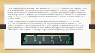 Uno de los primeros tipos de memoria RAM fue la memoria de núcleo magnético, desarrollada entre 1949 y 1952 y usada
en muchos computadores hasta el desarrollo de circuitos integrados a finales de los años 60 y principios de los 70. Esa
memoria requería que cada bit estuviera almacenado en un toroide de material ferromagnético de algunos milímetros de
diámetro, lo que resultaba en dispositivos con una capacidad de memoria muy pequeña. Antes que eso, las computadoras
usaban relés y líneas de retardo de varios tipos construidas para implementar las funciones de memoria principal con o
sin acceso aleatorio.
En 1969 fueron lanzadas una de las primeras memorias RAM basadas en semiconductores de silicio por parte
de Intel con el integrado 3101 de 64 bits de memoria y para el siguiente año se presentó una memoria DRAM de
1024 bytes, referencia 1103 que se constituyó en un hito, ya que fue la primera en ser comercializada con éxito, lo que
significó el principio del fin para las memorias de núcleo magnético. En comparación con los integrados de memoria
DRAM actuales, la 1103 es primitiva en varios aspectos, pero tenía un desempeño mayor que la memoria de núcleos.
 