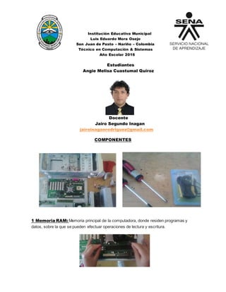 Institución Educativa Municipal
Luis Eduardo Mora Osejo
San Juan de Pasto – Nariño – Colombia
Técnico en Computación & Sistemas
Año Escolar 2016
Estudiantes
Angie Melisa Cuastumal Quiroz
Docente
Jairo Segundo Inagan
jairoinaganrodriguez@gmail.com
COMPONENTES
1 Memoria RAM: Memoria principal de la computadora, donde residen programas y
datos, sobre la que se pueden efectuar operaciones de lectura y escritura.
 