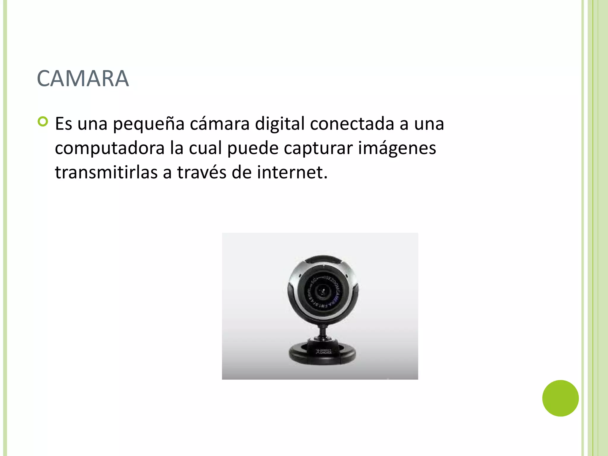CAMARA
   Es una pequeña cámara digital conectada a una
    computadora la cual puede capturar imágenes
    transmitirlas a través de internet.
 