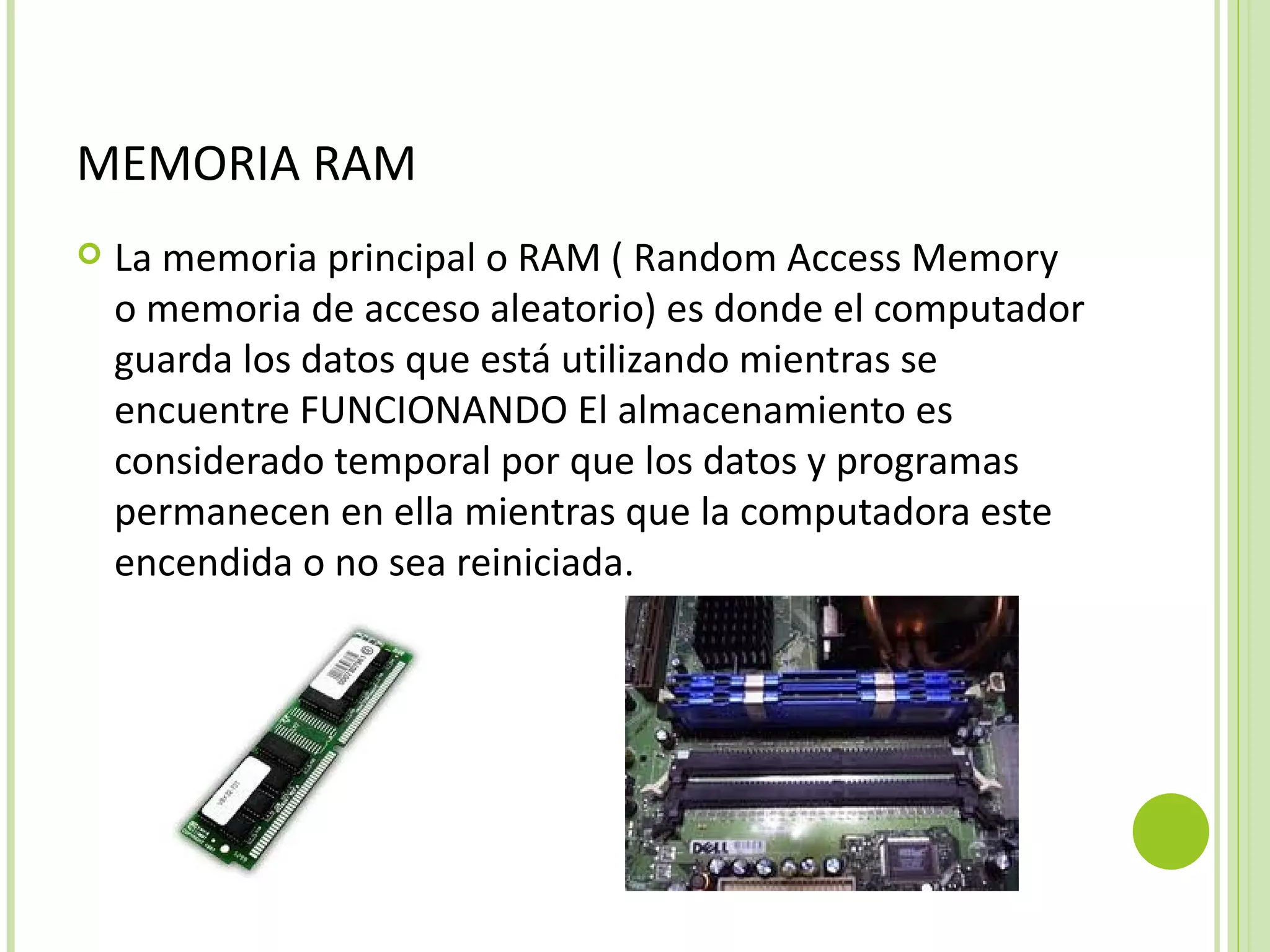 MEMORIA RAM
   La memoria principal o RAM ( Random Access Memory
    o memoria de acceso aleatorio) es donde el computador
    guarda los datos que está utilizando mientras se
    encuentre FUNCIONANDO El almacenamiento es
    considerado temporal por que los datos y programas
    permanecen en ella mientras que la computadora este
    encendida o no sea reiniciada.
 