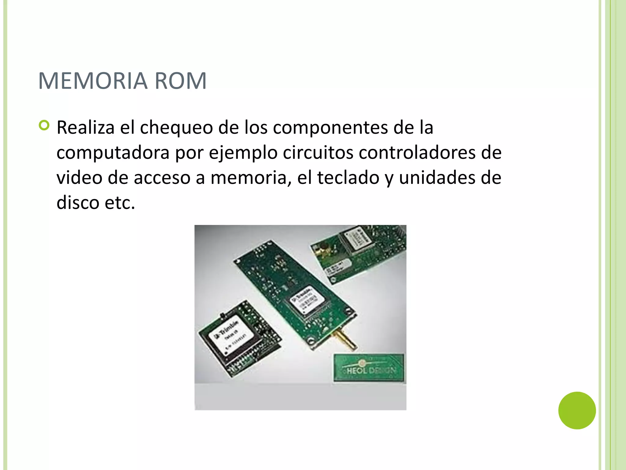 MEMORIA ROM
   Realiza el chequeo de los componentes de la
    computadora por ejemplo circuitos controladores de
    video de acceso a memoria, el teclado y unidades de
    disco etc.
 