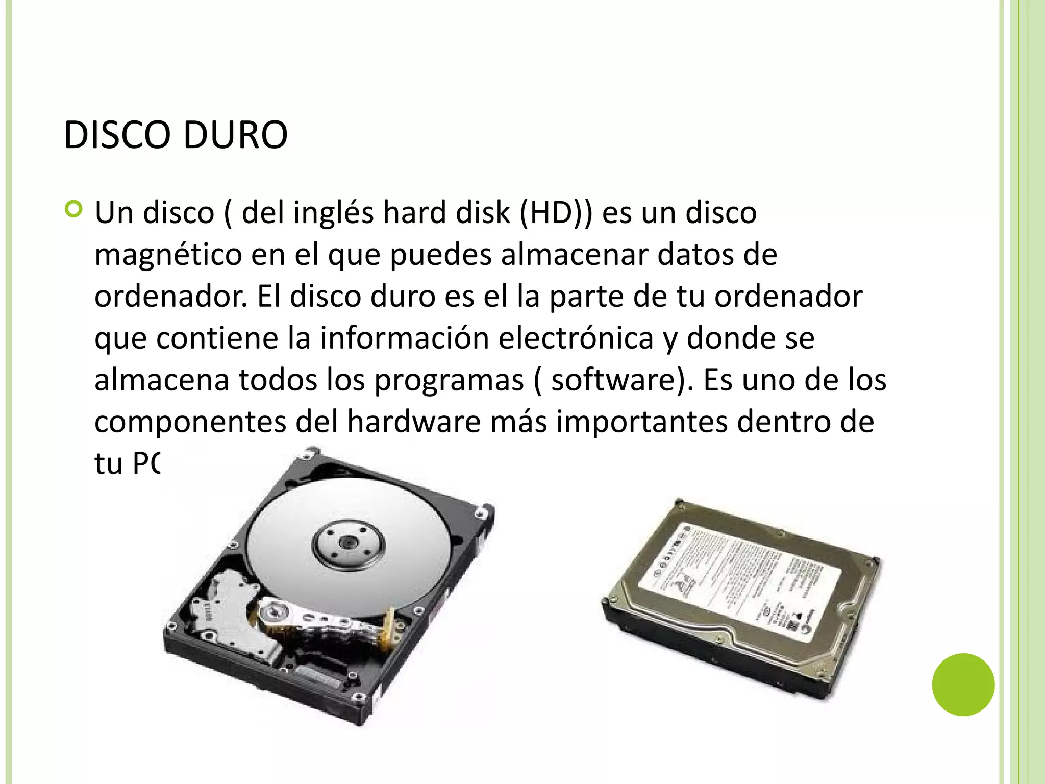 DISCO DURO
   Un disco ( del inglés hard disk (HD)) es un disco
    magnético en el que puedes almacenar datos de
    ordenador. El disco duro es el la parte de tu ordenador
    que contiene la información electrónica y donde se
    almacena todos los programas ( software). Es uno de los
    componentes del hardware más importantes dentro de
    tu PC.
 