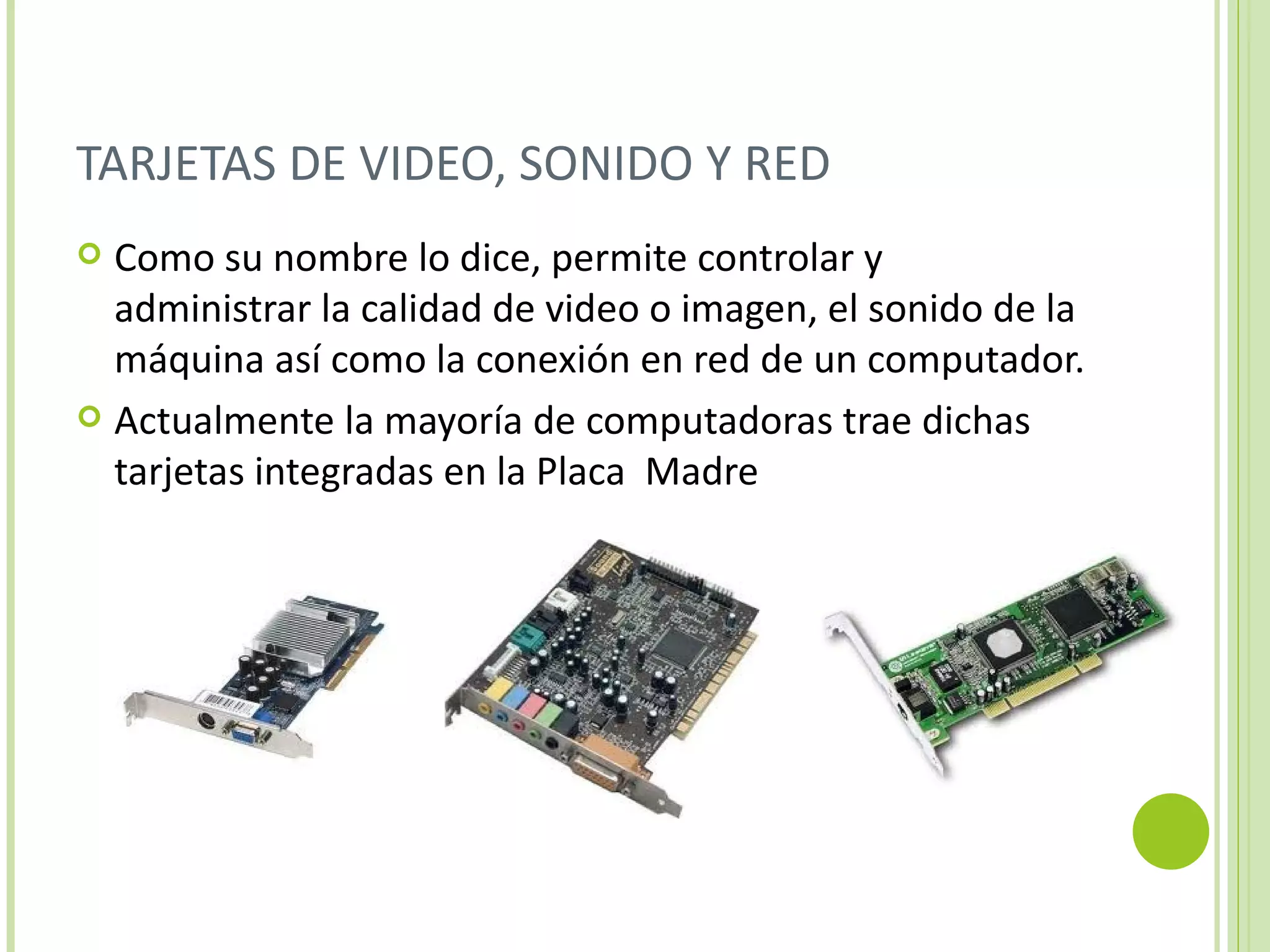 TARJETAS DE VIDEO, SONIDO Y RED
 Como su nombre lo dice, permite controlar y
  administrar la calidad de video o imagen, el sonido de la
  máquina así como la conexión en red de un computador.
 Actualmente la mayoría de computadoras trae dichas
  tarjetas integradas en la Placa Madre
 