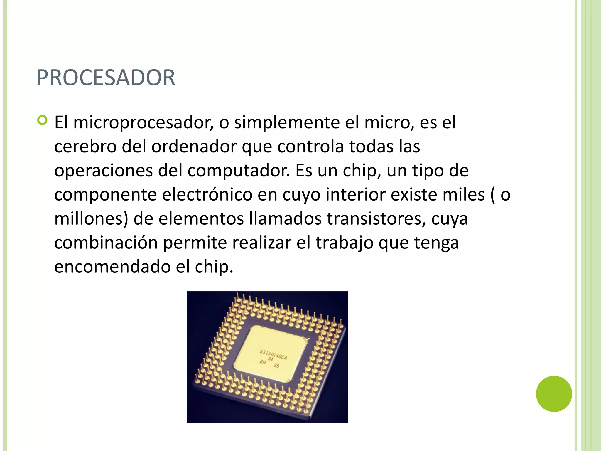 PROCESADOR
   El microprocesador, o simplemente el micro, es el
    cerebro del ordenador que controla todas las
    operaciones del computador. Es un chip, un tipo de
    componente electrónico en cuyo interior existe miles ( o
    millones) de elementos llamados transistores, cuya
    combinación permite realizar el trabajo que tenga
    encomendado el chip.
 