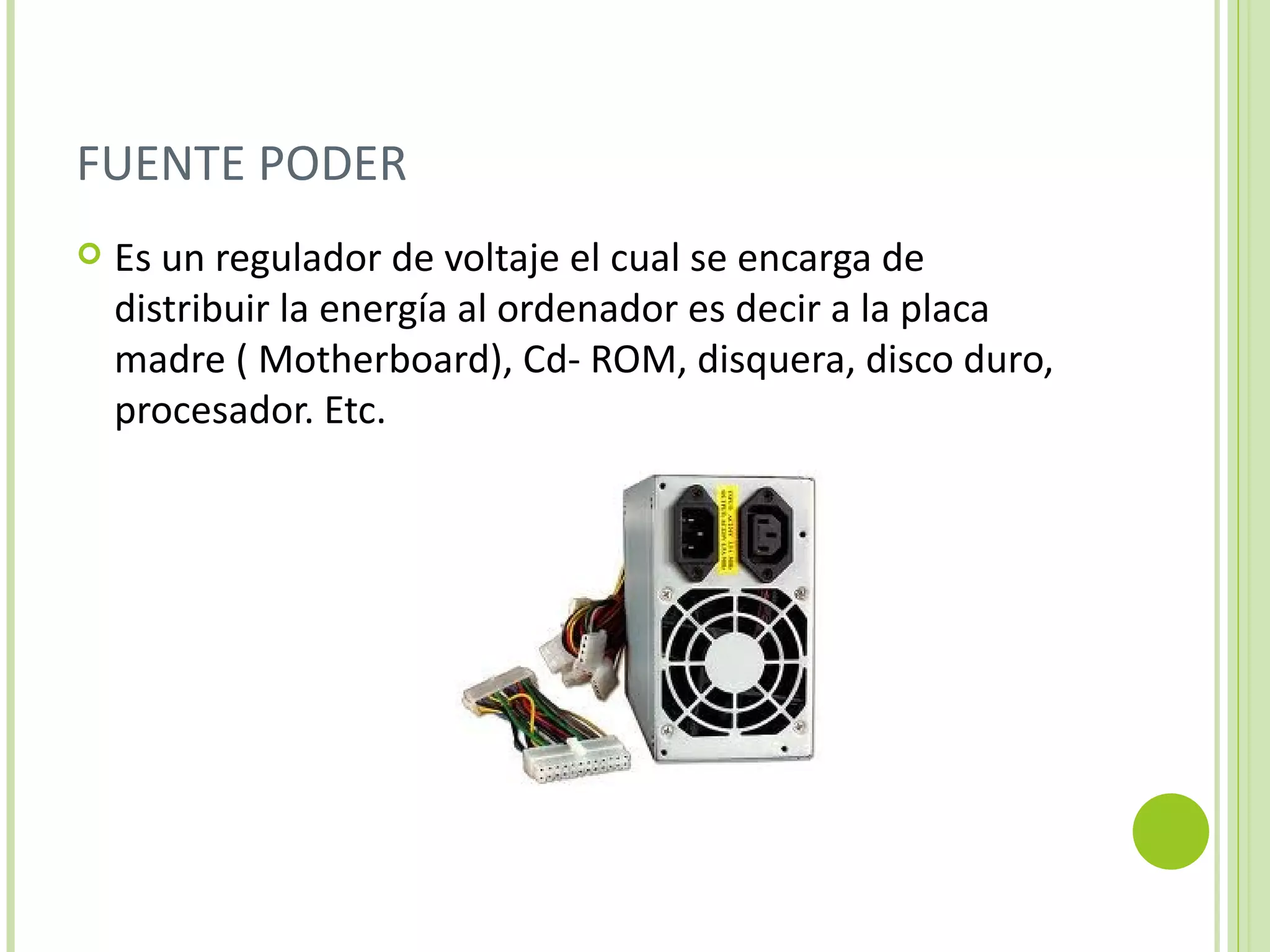 FUENTE PODER
   Es un regulador de voltaje el cual se encarga de
    distribuir la energía al ordenador es decir a la placa
    madre ( Motherboard), Cd- ROM, disquera, disco duro,
    procesador. Etc.
 